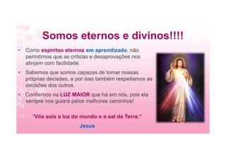 Somos eternos e divinos!!!!
• Como espíritos eternos em aprendizado, não
permitimos que as críticas e desaprovações nos
atinjam com facilidade.
• Sabemos que somos capazes de tomar nossas
próprias decisões, e por isso também respeitamos as
decisões dos outros.
• Confiemos na LUZ MAIOR que há em nós, pois ela
sempre nos guiará pelos melhores caminhos!
“Vós sois a luz do mundo e o sal da Terra.”
Jesus
 