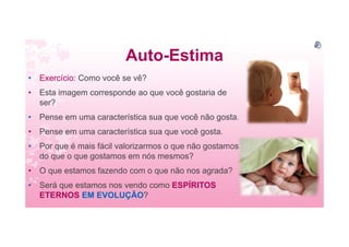Auto-Estima
• Exercício: Como você se vê?
• Esta imagem corresponde ao que você gostaria de
ser?
• Pense em uma característica sua que você não gosta.
• Pense em uma característica sua que você gosta.
• Por que é mais fácil valorizarmos o que não gostamos
do que o que gostamos em nós mesmos?
• O que estamos fazendo com o que não nos agrada?
• Será que estamos nos vendo como ESPÍRITOS
ETERNOS EM EVOLUÇÃO?
 