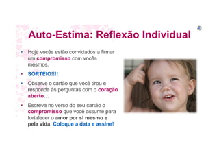 Auto-Estima: Reflexão Individual
• Hoje vocês estão convidados a firmar
um compromisso com vocês
mesmos.
• SORTEIO!!!!
• Observe o cartão que você tirou e
responda às perguntas com o coração
aberto…
• Escreva no verso do seu cartão o
compromisso que você assume para
fortalecer o amor por si mesmo e
pela vida. Coloque a data e assine!
 
