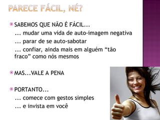  SABEMOS QUE NÃO É FÁCIL...
... mudar uma vida de auto-imagem negativa
... parar de se auto-sabotar
... confiar, ainda mais em alguém “tão
fraco” como nós mesmos
 MAS...VALE A PENA
 PORTANTO...
... comece com gestos simples
... e invista em você
 