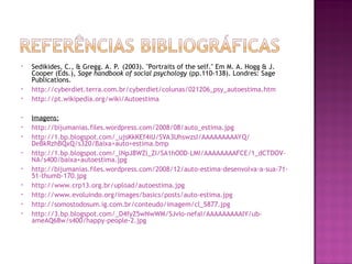 • Sedikides, C., & Gregg. A. P. (2003). "Portraits of the self." Em M. A. Hogg & J.
Cooper (Eds.), Sage handbook of social psychology (pp.110-138). Londres: Sage
Publications.
• http://cyberdiet.terra.com.br/cyberdiet/colunas/021206_psy_autoestima.htm
• http://pt.wikipedia.org/wiki/Autoestima
• Imagens:
• http://bijumanias.files.wordpress.com/2008/08/auto_estima.jpg
• http://1.bp.blogspot.com/_ujsKkKEf4iU/SVA3UhswzsI/AAAAAAAAAYQ/
DeBkRzhBQxQ/s320/Baixa+auto+estima.bmp
• http://1.bp.blogspot.com/_lNpJ8WZl_ZI/SA1hO0D-LMI/AAAAAAAAFCE/1_dCTDOV-
NA/s400/baixa+autoestima.jpg
• http://bijumanias.files.wordpress.com/2008/12/auto-estima-desenvolva-a-sua-71-
51-thumb-170.jpg
• http://www.crp13.org.br/upload/autoestima.jpg
• http://www.evoluindo.org/images/basics/posts/auto-estima.jpg
• http://somostodosum.ig.com.br/conteudo/imagem/cl_5877.jpg
• http://3.bp.blogspot.com/_D4fyZ5wNwWM/SJvIo-nefaI/AAAAAAAAAIY/ub-
ameAQ68w/s400/happy-people-2.jpg
 