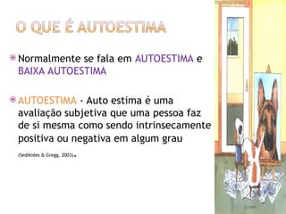  Normalmente se fala em AUTOESTIMA e
BAIXA AUTOESTIMA
 AUTOESTIMA - Auto estima é uma
avaliação subjetiva que uma pessoa faz
de si mesma como sendo intrinsecamente
positiva ou negativa em algum grau
(Sedikides & Gregg, 2003).
 
