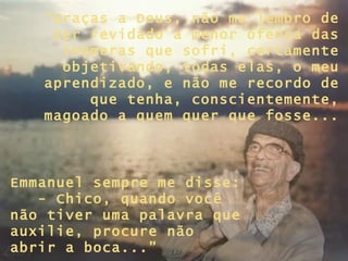 “ Graças a Deus, não me lembro de ter revidado a menor ofensa das inúmeras que sofri, certamente objetivando, todas elas, o meu aprendizado, e não me recordo de que tenha, conscientemente, magoado a quem quer que fosse... Emmanuel sempre me disse:  - Chico, quando você não tiver uma palavra que auxilie, procure não abrir a boca...” 
