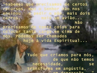 “ Sabemos que precisamos de certos recursos, mas o Senhor não nos ensinou  a pedir o pão, mais dois carros,  mais um avião...  Não precisamos de tanta coisa para colocar tanta carga em cima de nós. Podemos ser chamados  hoje à vida Espiritual... Tudo que criamos para nós,  de que não temos necessidade,  se transforma em angústia,  em depressão...” 