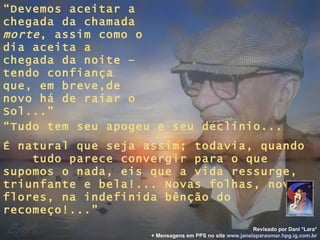 “ Devemos aceitar a chegada da chamada  morte , assim como o dia aceita a chegada da noite – tendo confiança que, em breve,de novo há de raiar o Sol...” “ Tudo tem seu apogeu e seu declínio... É natural que seja assim; todavia, quando  tudo parece convergir para o que supomos o nada, eis que a vida ressurge, triunfante e bela!... Novas folhas, novas flores, na indefinida bênção do recomeço!...” Revisado por Dani *Lara* + Mensagens em PPS no site   www.janelaparaomar.hpg.ig.com.br 