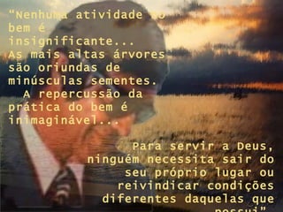 “ Nenhuma atividade no bem é insignificante...  As mais altas árvores são oriundas de minúsculas sementes.  A repercussão da  prática do bem é inimaginável... Para servir a Deus, ninguém necessita sair do seu próprio lugar ou reivindicar condições diferentes daquelas que possui”. 