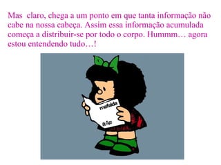 Mas  claro, chega a um ponto em que tanta informação não cabe na nossa cabeça. Assim essa informação acumulada começa a distribuir-se por todo o corpo. Hummm… agora estou entendendo tudo…! 