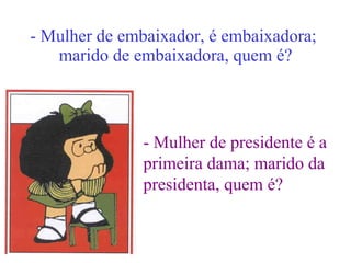 - Mulher de embaixador, é embaixadora;  marido de embaixadora, quem é? - Mulher de presidente é a  primeira dama; marido da  presidenta, quem é? 