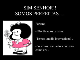 SIM SENHOR!! 
SOMOS PERFEITAS…. 
Porque: 
-Não ficamos carecas. 
-Temos um dia internacional . 
-Podemos usar tanto a cor rosa 
como azul. 
 