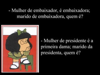 - Mulher de embaixador, é embaixadora; 
marido de embaixadora, quem é? 
- Mulher de presidente é a 
primeira dama; marido da 
presidenta, quem é? 
 
