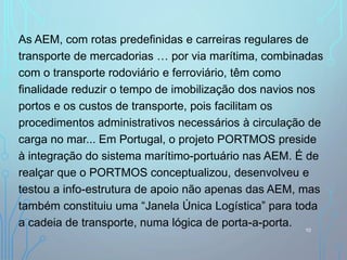 As AEM, com rotas predefinidas e carreiras regulares de
transporte de mercadorias … por via marítima, combinadas
com o transporte rodoviário e ferroviário, têm como
finalidade reduzir o tempo de imobilização dos navios nos
portos e os custos de transporte, pois facilitam os
procedimentos administrativos necessários à circulação de
carga no mar... Em Portugal, o projeto PORTMOS preside
à integração do sistema marítimo-portuário nas AEM. É de
realçar que o PORTMOS conceptualizou, desenvolveu e
testou a info-estrutura de apoio não apenas das AEM, mas
também constituiu uma “Janela Única Logística” para toda
a cadeia de transporte, numa lógica de porta-a-porta. 10
 