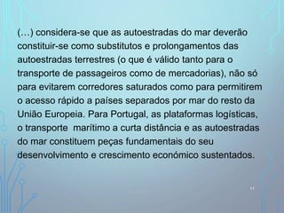 (…) considera-se que as autoestradas do mar deverão
constituir-se como substitutos e prolongamentos das
autoestradas terrestres (o que é válido tanto para o
transporte de passageiros como de mercadorias), não só
para evitarem corredores saturados como para permitirem
o acesso rápido a países separados por mar do resto da
União Europeia. Para Portugal, as plataformas logísticas,
o transporte marítimo a curta distância e as autoestradas
do mar constituem peças fundamentais do seu
desenvolvimento e crescimento económico sustentados.
11
 