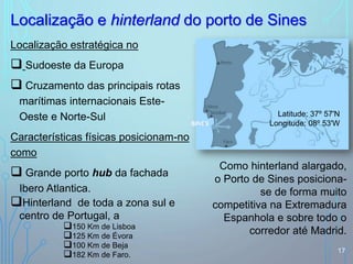 Localização estratégica no
 Sudoeste da Europa
 Cruzamento das principais rotas
marítimas internacionais Este-
Oeste e Norte-Sul
Características físicas posicionam-no
como
 Grande porto hub da fachada
Ibero Atlantica.
Hinterland de toda a zona sul e
centro de Portugal, a
150 Km de Lisboa
125 Km de Évora
100 Km de Beja
182 Km de Faro.
Localização e hinterland do porto de Sines
17
Latitude: 37º 57'N
Longitude: 08º 53'WSINES
Como hinterland alargado,
o Porto de Sines posiciona-
se de forma muito
competitiva na Extremadura
Espanhola e sobre todo o
corredor até Madrid.
 