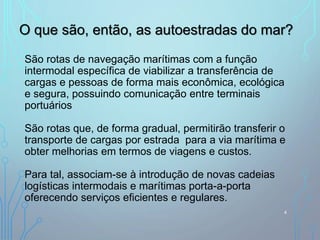 São rotas de navegação marítimas com a função
intermodal específica de viabilizar a transferência de
cargas e pessoas de forma mais econômica, ecológica
e segura, possuindo comunicação entre terminais
portuários
São rotas que, de forma gradual, permitirão transferir o
transporte de cargas por estrada para a via marítima e
obter melhorias em termos de viagens e custos.
Para tal, associam-se à introdução de novas cadeias
logísticas intermodais e marítimas porta-a-porta
oferecendo serviços eficientes e regulares.
O que são, então, as autoestradas do mar?
4
 
