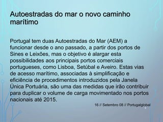 Autoestradas do mar o novo caminho
marítimo
Portugal tem duas Autoestradas do Mar (AEM) a
funcionar desde o ano passado, a partir dos portos de
Sines e Leixões, mas o objetivo é alargar esta
possibilidades aos principais portos comerciais
portugueses, como Lisboa, Setúbal e Aveiro. Estas vias
de acesso marítimo, associadas à simplificação e
eficiência de procedimentos introduzidos pela Janela
Única Portuária, são uma das medidas que irão contribuir
para duplicar o volume de carga movimentado nos portos
nacionais até 2015.
16 // Setembro 08 // Portugalglobal
9
 