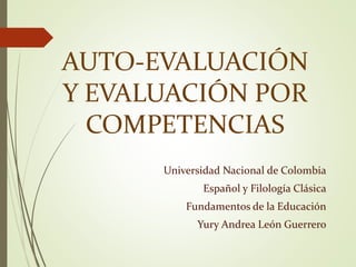 AUTO-EVALUACIÓN 
Y EVALUACIÓN POR 
COMPETENCIAS 
Universidad Nacional de Colombia 
Español y Filología Clásica 
Fundamentos de la Educación 
Yury Andrea León Guerrero 
 