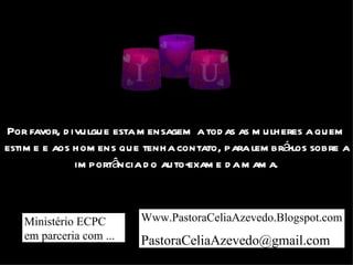 Por favor, divulgue esta mensagem a todas as mulheres a quem estime e aos homens que tenha contato, para lembrá-los sobre a importância do auto-exame da mama.        Campanha Ministério ECPC em parceria com ...  Www.PastoraCeliaAzevedo.Blogspot.com [email_address]   