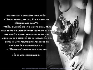 “ Eu uso em honra à minha mãe".  - ”Sinto muito, amigo, Ela morreu de câncer da mama? ".  - "Não. Ela está sadia e muito bem. Mas seus seios me alimentaram quando eu era um bebê e foram abrigo quando tive medo ou me senti só em minha infância. Estou muito agradecido aos seios de minha mãe e por sua saúde”.  -    "Entendo", respondeu o outro, n ão muito convencido.   Campanha Seleções de Sabedoria - Www.uirapuru.op.nu www.pastoraceliaazevedo.blogspot.com   [email_address]   