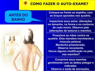 COMO FAZER O AUTO-EXAME? Coloque-se frente ao espelho, com os braços apoiados nos quadris.  Inspecione seus seios: alterações no tamanho, na forma e no contorno de cada mama. Observe pele (alterações de textura) e mamilos.  Pressione as mãos contra os quadris. Esta manobra movimenta o músculo peitoral.  Mantenha pressionado.  Observe novamente. Houve alguma modificação na pele, nos mamilos? ANTES DO BANHO Comprima seus mamilos gentilmente com os dedos polegar e indicador. Observe a saída de secreções.  