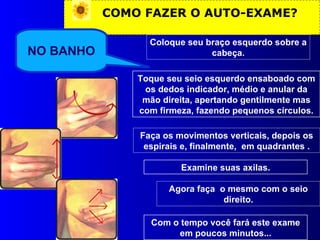 COMO FAZER O AUTO-EXAME? NO BANHO Coloque seu braço esquerdo sobre a cabeça. Toque seu seio esquerdo ensaboado com os dedos indicador, médio e anular da mão direita, apertando gentilmente mas com firmeza, fazendo pequenos círculos. Faça os movimentos verticais, depois os espirais e, finalmente,  em quadrantes . Examine suas axilas. Agora faça  o mesmo com o seio direito. Com o tempo você fará este exame em poucos minutos... 