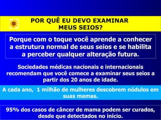 POR QUÊ EU DEVO EXAMINAR  MEUS SEIOS? Sociedades médicas nacionais e internacionais recomendam que você comece a examinar seus seios a partir dos 20 anos de idade. A cada ano,  1 milhão de mulheres descobrem nódulos em suas mamas. Porque com o toque você aprende a conhecer a estrutura normal de seus seios e se habilita a perceber qualquer alteração futura. 95% dos casos de câncer de mama podem ser curados, desde que detectados no início. 