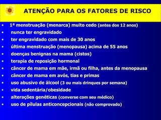 ATENÇÃO PARA OS FATORES DE RISCO 1ª menstruação (menarca) muito cedo  (antes dos 12 anos) nunca ter engravidado ter engravidado com mais de 30 anos última menstruação (menopausa) acima de 55 anos doenças benignas na mama (cistos) terapia de reposição hormonal câncer de mama em mãe, irmã ou filha, antes da menopausa câncer de mama em avós, tias e primas uso abusivo de álcool  (3 ou mais drinques por semana) vida sedentária/obesidade alterações genéticas  (converse com seu médico) uso de pílulas anticoncepcionais  (não comprovado) 