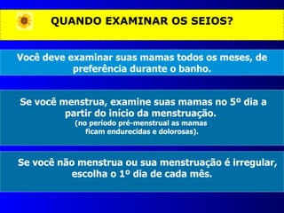 QUANDO EXAMINAR OS SEIOS? Você deve examinar suas mamas todos os meses, de preferência durante o banho. Se você menstrua, examine suas mamas no 5º dia a partir do início da menstruação.  (no período pré-menstrual as mamas  ficam endurecidas e dolorosas). Se você não menstrua ou sua menstruação é irregular, escolha o 1º dia de cada mês. 