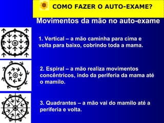 COMO FAZER O AUTO-EXAME? Movimentos da mão no auto-exame 1. Vertical – a mão caminha para cima e volta para baixo, cobrindo toda a mama. 2. Espiral – a mão realiza movimentos concêntricos, indo da periferia da mama até o mamilo. 3. Quadrantes – a mão vai do mamilo até a periferia e volta. 