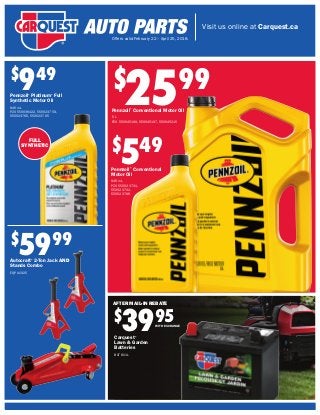 Visit us online at Carquest.ca
Offers valid February 22 – April 25, 2018.
FULL
SYNTHETIC
$
949
Pennzoil®
Platinum®
Full
Synthetic Motor Oil
946 mL
PZO 550036422, 550023759,
550023766, 550023765
$
2599
Pennzoil®
Conventional Motor Oil
5 L
PZO 550045199, 550045197, 550045215
$
549
Pennzoil®
Conventional
Motor Oil
946 mL
PZO 550023731,
550023732,
550023796
$
5999
Autocraft®
2-Ton Jack AND
Stands Combo
EQP AC925
Carquest®
Lawn & Garden
Batteries
BAT 8U1L
$
3995
AFTER MAIL-IN REBATE
WITH EXCHANGE
 