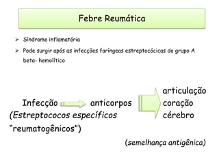  Síndrome inflamatória
 Pode surgir após as infecções faríngeas estreptocócicas do grupo A
beta- hemolítico
articulação
Infecção anticorpos coração
(Estreptococos específicos cérebro
“reumatogênicos”)
(semelhança antigênica)
Febre Reumática
 