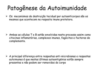 Patogênese da Autoimunidade Os  mecanismos de destruição tecidual por autoanticorpos são os mesmos que acontecem na resposta imune protetora. Ambas as células T e B estão envolvidas neste processo assim como citocinas inflamatórias, complexos imunes, fagócitos e factores de complemento. A principal diferença entre respostas anti-microbianas e respostas autoimunes é que nestas últimas autoantigénios estão sempre presentes e não podem ser removidos do corpo 