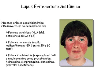 Lupus Eritematoso Sistêmico Doença crônica e multisistêmica Desenvolve-se na dependência de:  Fatores genéticos (HLA DR3, deficiência de C2 e C4)  Fatores hormonais (razão mulher/homem =10:1 entre 20 e 60 anos)  Fatores ambientais (exposição a Uv-B e medicamentos como procainamida, hidralazina, clorpromazina, isoniazinas, practolol e metildopa). 