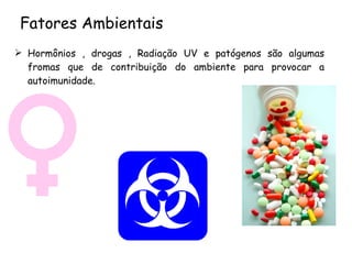 Fatores Ambientais Hormônios , drogas ,  Radiação UV  e patógenos são algumas fromas que de contribuição do ambiente para provocar a autoimunidade. 
