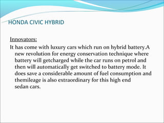 HONDA CIVIC HYBRID

Innovators:
It has come with luxury cars which run on hybrid battery.A
   new revolution for energy conservation technique where
   battery will getcharged while the car runs on petrol and
   then will automatically get switched to battery mode. It
   does save a considerable amount of fuel consumption and
   themileage is also extraordinary for this high end
   sedan cars.
 
