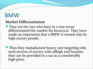 BMW
Market Differentiation
They are the one who have in a true sense
 differentiated the market for luxurycar. They have
 made an impression that a BMW is owned only by
 high society people.

Thus they manufacture luxury cars targeting only
 such section of society with allhigh end luxuries
 that can be provided in a car at a considerably
 high price.
 