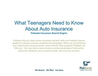 What Teenagers Need to Know
     About Auto Insurance
                   Poliseek Insurance Search Engine


 PoliSeek lets you shop various insurance carriers' rates and instantly receive
quotes on varying insurance products and coverages. While you are retrieving
your instant auto insurance quote, check into the other products PoliSeek can
  offer you. You may able to save money by taking advantage of multi-policy
       discounts. Whatever your insurance needs, we have you covered.
 