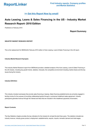 Find Industry reports, Company profiles
ReportLinker                                                                                             and Market Statistics



                                              >> Get this Report Now by email!

Auto Leasing, Loans & Sales Financing in the US - Industry Market
Research Report- 2010 Edition
Published on February 2010

                                                                                                                       Report Summary



INDUSTRY MARKET RESEARCH REPORT




This is the replacement for IBISWorld's February 2010 edition of Auto Leasing, Loans & Sales Financing in the US report.




Industry Market Research Synopsis




This Industry Market Research report from IBISWorld provides a detailed analysis of the Auto Leasing, Loans & Sales Financing in
the US industry, including key growth trends, statistics, forecasts, the competitive environment including market shares and the key
issues facing the industry.




Industry Definition




This industry includes businesses that provide sales financing or leasing. Sales financing establishments are primarily engaged in
lending money for the purpose of providing collateralized goods through a contractual installment sales agreement. Industry
participants generate revenue through the interest and fees that are included in the installment payments of borrowers.




Report Contents




The Key Statistics chapter provides the key indicators for the industry for at least the last three years. The statistics included are
industry revenue, industry gross product, employment, establishments, exports, imports, domestic demand and total wages.



Auto Leasing, Loans & Sales Financing in the US - Industry Market Research Report- 2010 Edition                                     Page 1/5
 