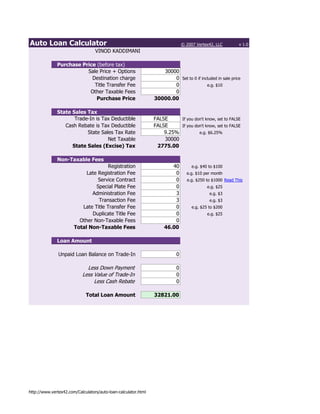 Auto Loan Calculator                                                           © 2007 Vertex42, LLC        v 1.0
                                  VINOD KADDIMANI

              Purchase Price (before tax)
                         Sale Price + Options                      30000
                           Destination charge                          0 Set to 0 if included in sale price
                            Title Transfer Fee                         0                e.g. $10
                          Other Taxable Fees                           0
                             Purchase Price                     30000.00

              State Sales Tax
                     Trade-In is Tax Deductible                 FALSE     If you don't know, set to FALSE
                 Cash Rebate is Tax Deductible                  FALSE     If you don't know, set to FALSE
                          State Sales Tax Rate                      9.25%          e.g. $6.25%
                                   Net Taxable                      30000
                    State Sales (Excise) Tax                     2775.00

              Non-Taxable Fees
                                      Registration                     40           e.g. $40 to $100
                            Late Registration Fee                       0        e.g. $10 per month
                                 Service Contract                       0        e.g. $250 to $1000 Read This
                                Special Plate Fee                       0                   e.g. $25
                              Administration Fee                        3                    e.g. $3
                                 Transaction Fee                        3                    e.g. $3
                          Late Title Transfer Fee                       0           e.g. $25 to $200
                              Duplicate Title Fee                       0                   e.g. $25
                         Other Non-Taxable Fees                         0
                       Total Non-Taxable Fees                       46.00

              Loan Amount

               Unpaid Loan Balance on Trade-In                             0

                             Less Down Payment                             0
                           Less Value of Trade-In                          0
                                Less Cash Rebate                           0

                             Total Loan Amount                  32821.00




http://www.vertex42.com/Calculators/auto-loan-calculator.html
 