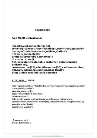 SOURCE CODE
FILE NAME :selvakumar
importmysql.connector as sql
conn=sql.connect(host='localhost',user='root',passwd='
manager',database='auto_mobile_station')
ifconn.is_connected():
print("Successfully Connected")
c1=conn.cursor()
#c1.execute('create table customer_details(snoint
primary key,
cnamevarchar(25),cdetailsvarchar(30),caddressvarchar(
30),cpincodeint,cpuramtint,cdisc float)')
print ('table created')parp comman
FILE NAME : MAIN
conn=sql.connect(host='localhost',user='root',passwd='manager',database=
'auto_mobile_station')
ifconn.is_connected():
print("Successfully Connected")
c1=conn.cursor()
#c1.execute('create table customer_details(snoint primary key,
cnamevarchar(25),cdetailsvarchar(30),caddressvarchar(30),cpincodeint,cp
uramtint,cdisc float)')
print ('table created')
c1=conn.cursor()
print("Automobile")
Downloaded by Arjun Gupta (cafebly2020@gmail.com)
lOMoARcPSD|21714429
 