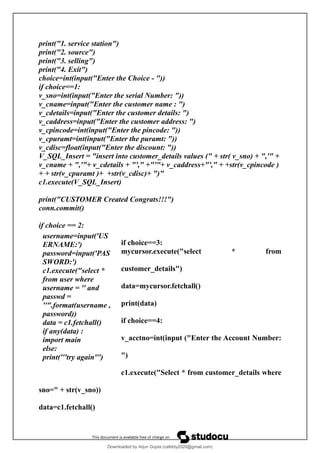 print("1. service station")
print("2. source")
print("3. selling")
print("4. Exit")
choice=int(input("Enter the Choice - "))
if choice==1:
v_sno=int(input("Enter the serial Number: "))
v_cname=input("Enter the customer name : ")
v_cdetails=input("Enter the customer details: ")
v_caddress=input("Enter the customer address: ")
v_cpincode=int(input("Enter the pincode: "))
v_cpuramt=int(input("Enter the puramt: "))
v_cdisc=float(input("Enter the discount: "))
V_SQL_Insert = "insert into customer_details values (" + str( v_sno) + ",'" +
v_cname + ",'"+ v_cdetails + "'," +"'"+ v_caddress+"'," + +str(v_cpincode )
+ + str(v_cpuramt )+ +str(v_cdisc)+ ")"
c1.execute(V_SQL_Insert)
print("CUSTOMER Created Congrats!!!")
conn.commit()
if choice == 2:
if choice==3:
mycursor.execute("select * from
customer_details")
data=mycursor.fetchall()
print(data)
if choice==4:
v_acctno=int(input ("Enter the Account Number:
")
c1.execute("Select * from customer_details where
sno=" + str(v_sno))
data=c1.fetchall()
username=input('US
ERNAME:')
password=input('PAS
SWORD:')
c1.execute("select *
from user where
username = '' and
passwd =
''".format(username ,
password))
data = c1.fetchall()
if any(data) :
import main
else:
print('''try again''')
Downloaded by Arjun Gupta (cafebly2020@gmail.com)
lOMoARcPSD|21714429
 
