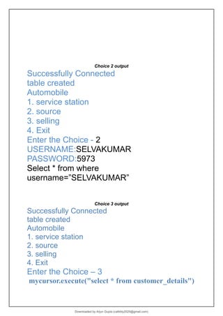 Choice 2 output
Successfully Connected
table created
Automobile
1. service station
2. source
3. selling
4. Exit
Enter the Choice - 2
USERNAME:SELVAKUMAR
PASSWORD:5973
Select * from where
username=”SELVAKUMAR”
Choice 3 output
Successfully Connected
table created
Automobile
1. service station
2. source
3. selling
4. Exit
Enter the Choice – 3
mycursor.execute("select * from customer_details")
Downloaded by Arjun Gupta (cafebly2020@gmail.com)
lOMoARcPSD|21714429
 