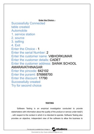 Enter the Choice –
Successfully Connected
table created
Automobile
1. service station
2. source
3. selling
4. Exit
Enter the Choice - 1
Enter the serial Number: 2
Enter the customer name :VIBHORKUMAR
Enter the customer details: CADET
Enter the customer address: SAINIK SCHOOL
AMARAVATHINAGAR
Enter the pincode: 642102
Enter the puramt: 576868700
Enter the discount: 17790
Successfully created
Try for second choice
TESTING
Software Testing is an empirical investigation conducted to provide
stakeholders with information about the quality of the product or service under test[1]
, with respect to the context in which it is intended to operate. Software Testing also
provides an objective, independent view of the software to allow the business to
Downloaded by Arjun Gupta (cafebly2020@gmail.com)
lOMoARcPSD|21714429
 