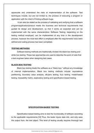 appreciate and understand the risks at implementation of the software. Test
techniques include, but are not limited to, the process of executing a program or
application with the intent of finding software bugs.
It can also be stated as the process of validating and verifying that a software
program/application/product meets the business and technical requirements that
guided its design and development, so that it works as expected and can be
implemented with the same characteristics. Software Testing, depending on the
testing method employed, can be implemented at any time in the development
process, however the most test effort is employed after the requirements have been
defined and coding process has been completed.
TESTING METHODS
Software testing methods are traditionally divided into black box testing and
white box testing. These two approaches are used to describe the point of view that
a test engineer takes when designing test cases.
BLACK BOX TESTING
Black box testing treats the software as a "black box," without any knowledge
of internal implementation. Black box testing methods include: equivalence
partitioning, boundary value analysis, all-pairs testing, fuzz testing, model-based
testing, traceability matrix, exploratory testing and specification-based testing.
SPECIFICATION-BASED TESTING
Specification-based testing aims to test the functionality of software according
to the applicable requirements.[16] Thus, the tester inputs data into, and only sees
the output from, the test object. This level of testing usually requires thorough test
Downloaded by Arjun Gupta (cafebly2020@gmail.com)
lOMoARcPSD|21714429
 