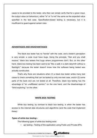 cases to be provided to the tester, who then can simply verify that for a given input,
the output value (or behaviour), either "is" or "is not" the same as the expected value
specified in the test case. Specification-based testing is necessary, but it is
insufficient to guard against certain risks
ADVANTAGES AND DISADVANTAGES
The black box tester has no "bonds" with the code, and a tester's perception
is very simple: a code must have bugs. Using the principle, "Ask and you shall
receive," black box testers find bugs where programmers don't. But, on the other
hand, black box testing has been said to be "like a walk in a dark labyrinth without a
flashlight," because the tester doesn't know how the software being tested was
actually constructed.
That's why there are situations when (1) a black box tester writes many test
cases to check something that can be tested by only one test case, and/or (2) some
parts of the back end are not tested at all. Therefore, black box testing has the
advantage of "an unaffiliated opinion," on the one hand, and the disadvantage of
"blind exploring," on the other.
WHITE BOX TESTING
White box testing, by contrast to black box testing, is when the tester has
access to the internal data structures and algorithms (and the code that implement
these)
Types of white box testing:-
The following types of white box testing exist:
• api testing - Testing of the application using Public and Private APIs.
Downloaded by Arjun Gupta (cafebly2020@gmail.com)
lOMoARcPSD|21714429
 