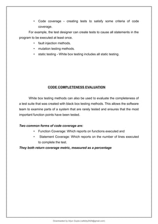 • Code coverage - creating tests to satisfy some criteria of code
coverage.
For example, the test designer can create tests to cause all statements in the
program to be executed at least once.
• fault injection methods.
• mutation testing methods.
• static testing - White box testing includes all static testing.
CODE COMPLETENESS EVALUATION
White box testing methods can also be used to evaluate the completeness of
a test suite that was created with black box testing methods. This allows the software
team to examine parts of a system that are rarely tested and ensures that the most
important function points have been tested.
Two common forms of code coverage are:
• Function Coverage: Which reports on functions executed and
• Statement Coverage: Which reports on the number of lines executed
to complete the test.
They both return coverage metric, measured as a percentage
Downloaded by Arjun Gupta (cafebly2020@gmail.com)
lOMoARcPSD|21714429
 