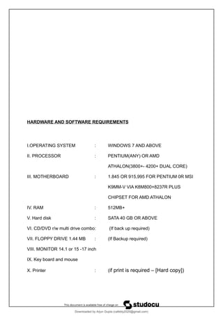HARDWARE AND SOFTWARE REQUIREMENTS
I.OPERATING SYSTEM : WINDOWS 7 AND ABOVE
II. PROCESSOR : PENTIUM(ANY) OR AMD
ATHALON(3800+- 4200+ DUAL CORE)
III. MOTHERBOARD : 1.845 OR 915,995 FOR PENTIUM 0R MSI
K9MM-V VIA K8M800+8237R PLUS
CHIPSET FOR AMD ATHALON
IV. RAM : 512MB+
V. Hard disk : SATA 40 GB OR ABOVE
VI. CD/DVD r/w multi drive combo: (If back up required)
VII. FLOPPY DRIVE 1.44 MB : (If Backup required)
VIII. MONITOR 14.1 or 15 -17 inch
IX. Key board and mouse
X. Printer : (if print is required – [Hard copy])
Downloaded by Arjun Gupta (cafebly2020@gmail.com)
lOMoARcPSD|21714429
 