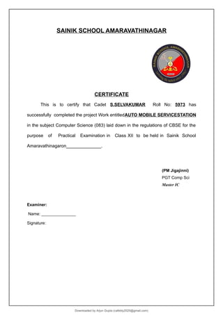 SAINIK SCHOOL AMARAVATHINAGAR
CERTIFICATE
This is to certify that Cadet S.SELVAKUMAR Roll No: 5973 has
successfully completed the project Work entitledAUTO MOBILE SERVICESTATION
in the subject Computer Science (083) laid down in the regulations of CBSE for the
purpose of Practical Examination in Class XII to be held in Sainik School
Amaravathinagaron______________.
(PM Jigajinni)
PGT Comp Sci
Master IC
Examiner:
Name: _______________
Signature:
Downloaded by Arjun Gupta (cafebly2020@gmail.com)
lOMoARcPSD|21714429
 