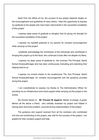 Apart from the efforts of me, the success of any project depends largely on
the encouragement and guidelines of many others. I take this opportunity to express
my gratitude to the people who have been instrumental in the successful completion
of this project.
I express deep sense of gratitude to almighty God for giving me strength for
the successful completion of the project.
I express my heartfelt gratitude to my parents for constant encouragement
while carrying out this project.
I gratefully acknowledge the contribution of the individuals who contributed in
bringing this project up to this level, who continues to look after me despite my flaws,
I express my deep sense of gratitude to the luminary The Principal, Sainik
School Amaravathinagar who has been continuously motivating and extending their
helping hand to us.
I express my sincere thanks to the academician The Vice Principal, Sainik
School Amaravathinagar, for constant encouragement and the guidance provided
during this project
I am overwhelmed to express my thanks to The Administrative Officer for
providing me an infrastructure and moral support while carrying out this project in the
school.
My sincere thanks to Mr. Praveen M Jigajinni, Master In-charge, A guide,
Mentor all the above a friend, who critically reviewed my project and helped in
solving each and every problem, occurred during implementation of the project
The guidance and support received from all the members who contributed
and who are contributing to this project, was vital for the success of the project. I am
grateful for their constant support and help.
Downloaded by Arjun Gupta (cafebly2020@gmail.com)
lOMoARcPSD|21714429
 