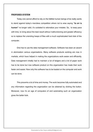 PROPOSED SYSTEM
Today one cannot afford to rely on the fallible human beings of be really wants
to stand against today’s merciless competition where not to wise saying “to err is
human” no longer valid, it’s outdated to rationalize your mistake. So, to keep pace
with time, to bring about the best result without malfunctioning and greater efficiency
so to replace the unending heaps of flies with a much sophisticated hard disk of the
computer.
One has to use the data management software. Software has been an ascent
in atomization various organisations. Many software products working are now in
markets, which have helped in making the organizations work easier and efficiently.
Data management initially had to maintain a lot of ledgers and a lot of paper work
has to be done but now software product on this organization has made their work
faster and easier. Now only this software has to be loaded on the computer and work
can be done.
This prevents a lot of time and money. The work becomes fully automated and
any information regarding the organization can be obtained by clicking the button.
Moreover, now it’s an age of computers of and automating such an organization
gives the better look.
Downloaded by Arjun Gupta (cafebly2020@gmail.com)
lOMoARcPSD|21714429
 