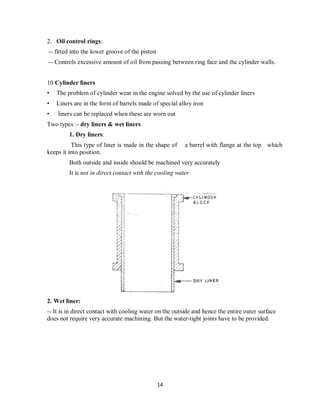 14
2. Oil control rings:
-- fitted into the lower groove of the piston
-- Controls excessive amount of oil from passing between ring face and the cylinder walls.
10 Cylinder liners
• The problem of cylinder wear in the engine solved by the use of cylinder liners
• Liners are in the form of barrels made of special alloy iron
• liners can be replaced when these are worn out
Two types :- dry liners & wet liners
1. Dry liners:
This type of liner is made in the shape of a barrel with flange at the top which
keeps it into position.
Both outside and inside should be machined very accurately
It is not in direct contact with the cooling water
2. Wet liner:
-- It is in direct contact with cooling water on the outside and hence the entire outer surface
does not require very accurate machining. But the water-tight joints have to be provided.
 